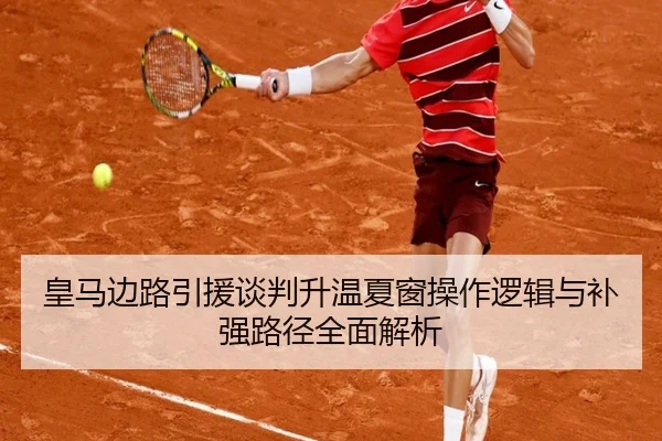 皇马边路引援谈判升温夏窗操作逻辑与补强路径全面解析