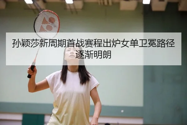 孙颖莎新周期首战赛程出炉女单卫冕路径逐渐明朗