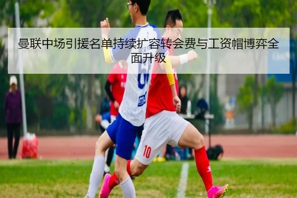 曼联中场引援名单持续扩容转会费与工资帽博弈全面升级