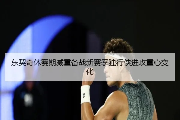 东契奇休赛期减重备战新赛季独行侠进攻重心变化